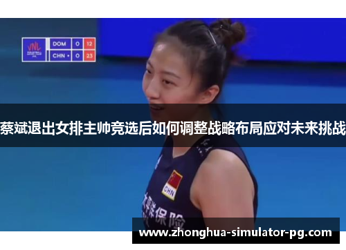 蔡斌退出女排主帅竞选后如何调整战略布局应对未来挑战 蔡斌退出女排主帅竞选后如何调整战略布局应对未来挑战