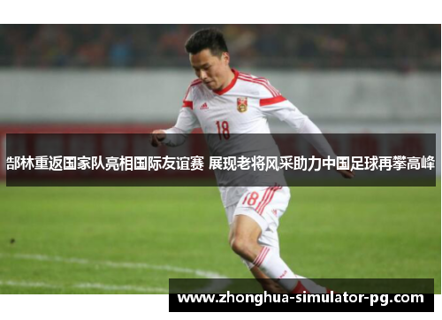 郜林重返国家队亮相国际友谊赛 展现老将风采助力中国足球再攀高峰