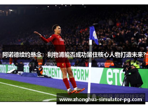 阿诺德续约悬念：利物浦能否成功留住核心人物打造未来？