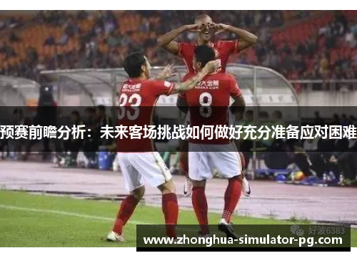 预赛前瞻分析:未来客场挑战如何做好充分准备应对困难 预赛前瞻分析:未来客场挑战如何做好充分准备应对困难