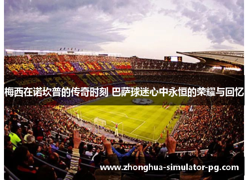 梅西在诺坎普的传奇时刻 巴萨球迷心中永恒的荣耀与回忆