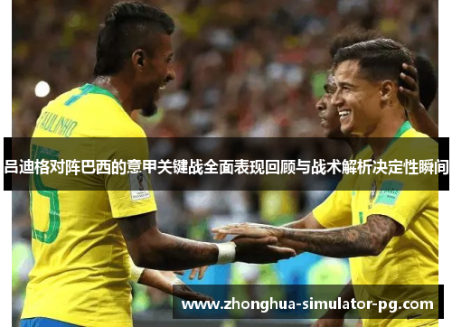 吕迪格对阵巴西的意甲关键战全面表现回顾与战术解析决定性瞬间