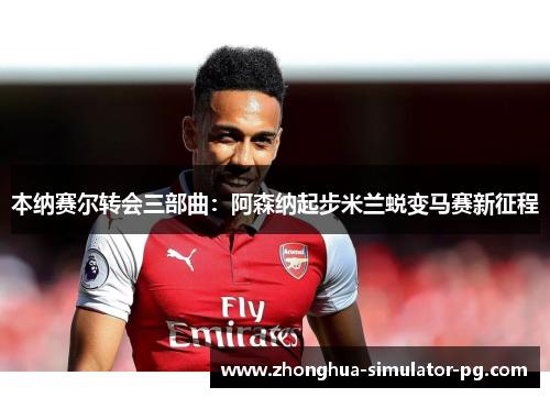 本纳赛尔转会三部曲：阿森纳起步米兰蜕变马赛新征程