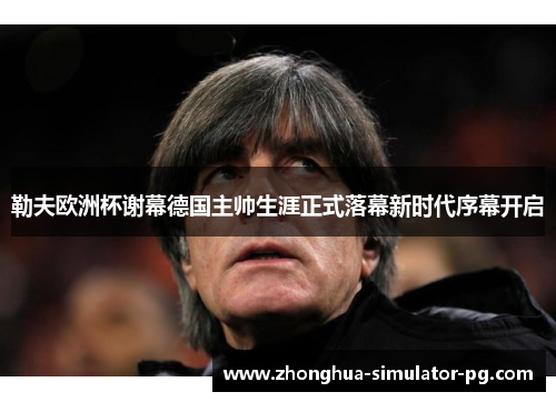 勒夫欧洲杯谢幕德国主帅生涯正式落幕新时代序幕开启 勒夫欧洲杯谢幕德国主帅生涯正式落幕新时代序幕开启