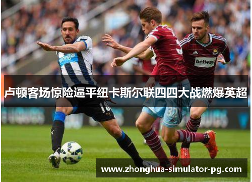 卢顿客场惊险逼平纽卡斯尔联四四大战燃爆英超 卢顿客场惊险逼平纽卡斯尔联四四大战燃爆英超