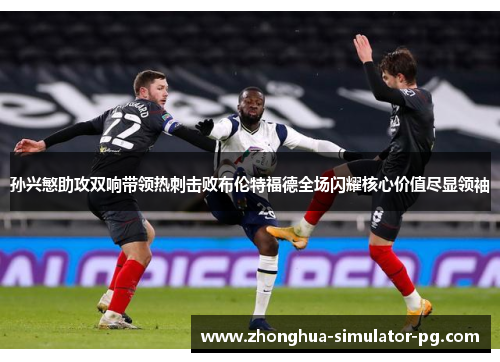 孙兴慜助攻双响带领热刺击败布伦特福德全场闪耀核心价值尽显领袖