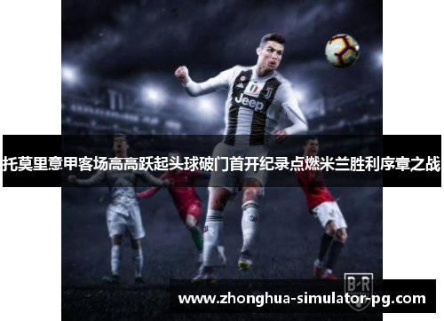 托莫里意甲客场高高跃起头球破门首开纪录点燃米兰胜利序章之战 托莫里意甲客场高高跃起头球破门首开纪录点燃米兰胜利序章之战