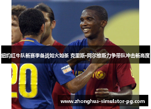 纽约红牛队新赛季备战如火如荼 克里斯·阿尔维斯力争带队冲击新高度 纽约红牛队新赛季备战如火如荼 克里斯·阿尔维斯力争带队冲击新高度