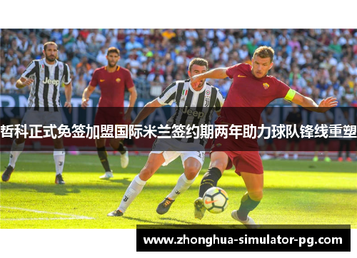 哲科正式免签加盟国际米兰签约期两年助力球队锋线重塑
